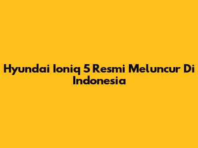 Hyundai Ioniq 5 Resmi Meluncur Di Indonesia