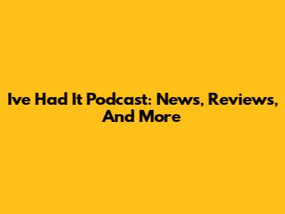 I've Had It Podcast: News, Reviews, And More