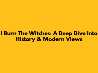 I Burn The Witches: A Deep Dive Into History & Modern Views