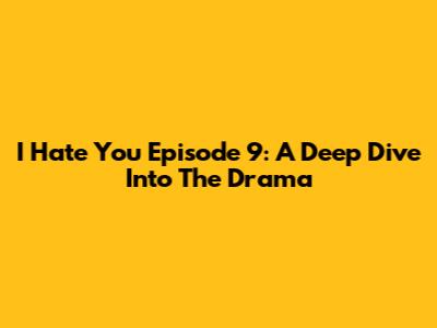 I Hate You Episode 9: A Deep Dive Into The Drama