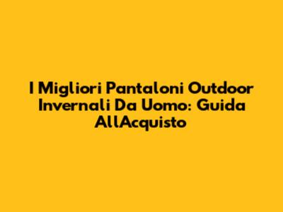 I Migliori Pantaloni Outdoor Invernali Da Uomo: Guida All'Acquisto