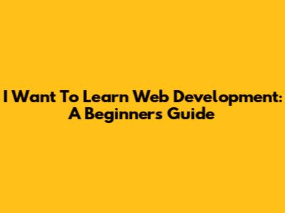I Want To Learn Web Development: A Beginner's Guide
