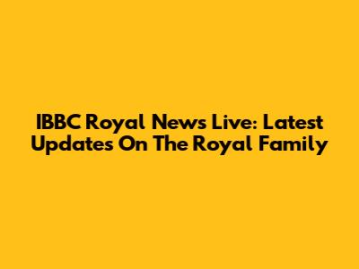 IBBC Royal News Live: Latest Updates On The Royal Family