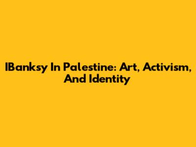 IBanksy In Palestine: Art, Activism, And Identity
