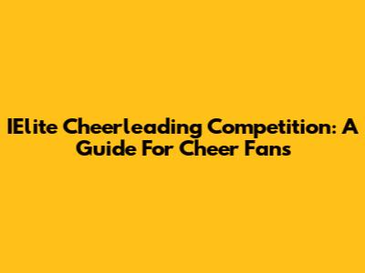 IElite Cheerleading Competition: A Guide For Cheer Fans
