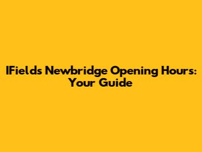 IFields Newbridge Opening Hours: Your Guide