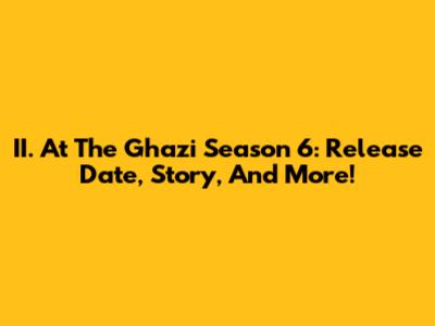 II. At The Ghazi Season 6: Release Date, Story, And More!