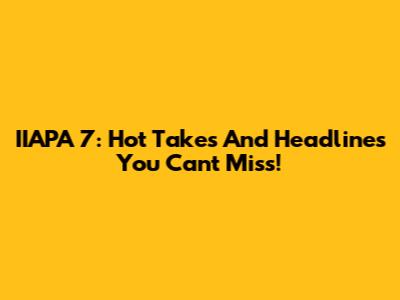 IIAPA 7: Hot Takes And Headlines You Can't Miss!