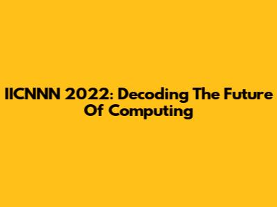 IICNNN 2022: Decoding The Future Of Computing