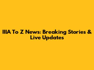 IIIA To Z News: Breaking Stories & Live Updates