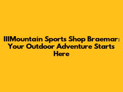 IIIMountain Sports Shop Braemar: Your Outdoor Adventure Starts Here