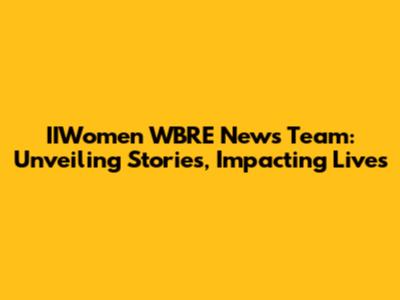 IIWomen WBRE News Team: Unveiling Stories, Impacting Lives
