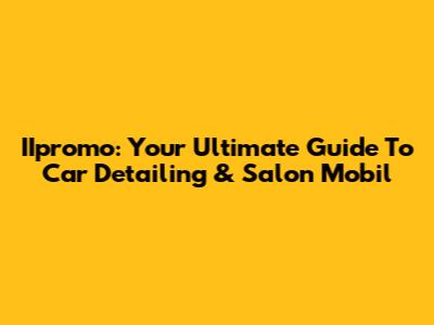 IIpromo: Your Ultimate Guide To Car Detailing & Salon Mobil