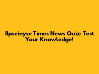 IIpseinyse Times News Quiz: Test Your Knowledge!