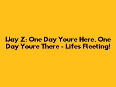 IJay Z: One Day You're Here, One Day You're There - Life's Fleeting!