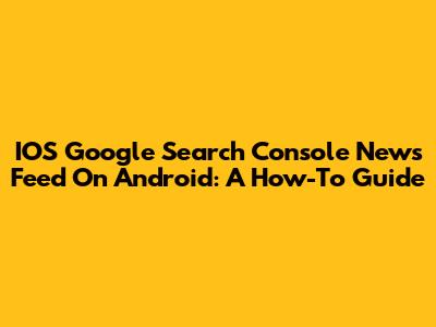 IOS Google Search Console News Feed On Android: A How-To Guide