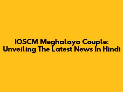 IOSCM Meghalaya Couple: Unveiling The Latest News In Hindi