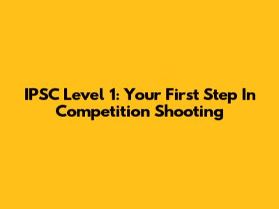 IPSC Level 1: Your First Step In Competition Shooting