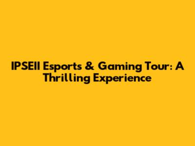 IPSEII Esports & Gaming Tour: A Thrilling Experience