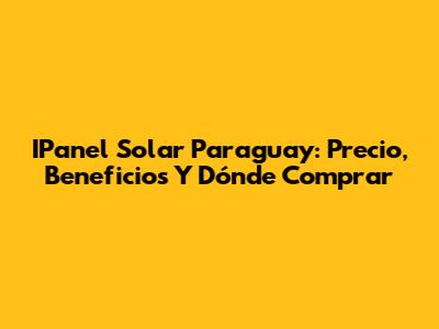 IPanel Solar Paraguay: Precio, Beneficios Y Dónde Comprar