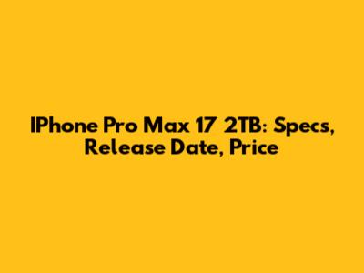 IPhone Pro Max 17 2TB: Specs, Release Date, Price