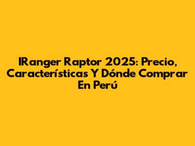 IRanger Raptor 2025: Precio, Características Y Dónde Comprar En Perú