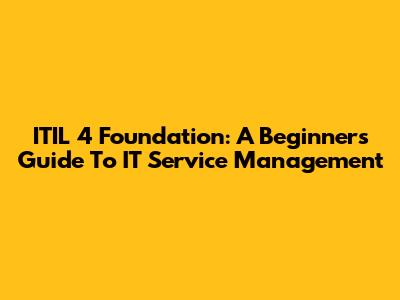 ITIL 4 Foundation: A Beginner's Guide To IT Service Management