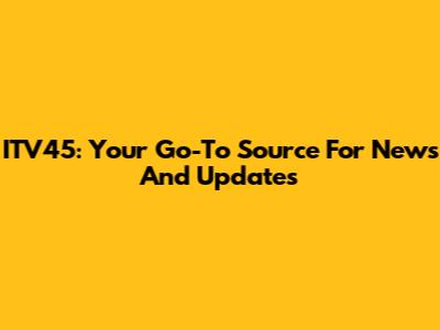 ITV45: Your Go-To Source For News And Updates