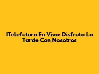 ITelefuturo En Vivo: Disfruta La Tarde Con Nosotros