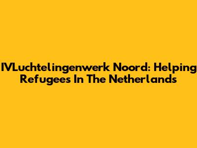 IVLuchtelingenwerk Noord: Helping Refugees In The Netherlands