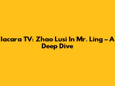 Iacara TV: Zhao Lusi In Mr. Ling – A Deep Dive