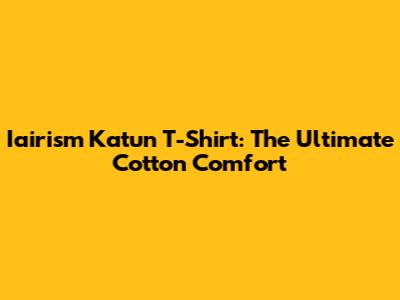 Iairism Katun T-Shirt: The Ultimate Cotton Comfort