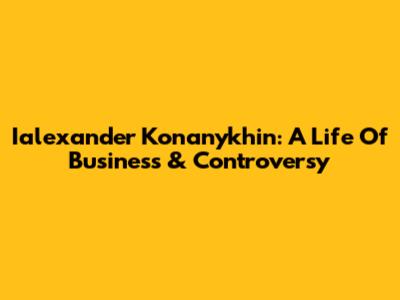 Ialexander Konanykhin: A Life Of Business & Controversy