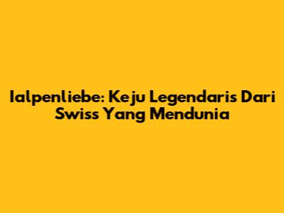 Ialpenliebe: Keju Legendaris Dari Swiss Yang Mendunia