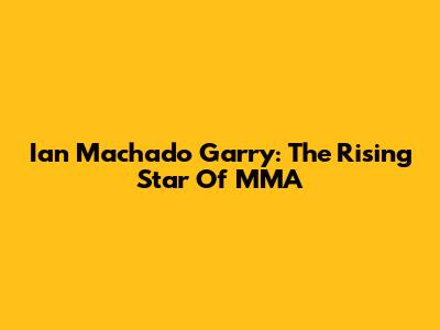 Ian Machado Garry: The Rising Star Of MMA