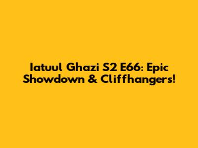 Iatuul Ghazi S2 E66: Epic Showdown & Cliffhangers!