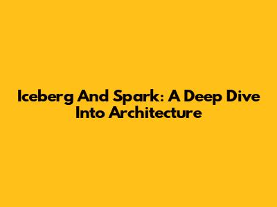 Iceberg And Spark: A Deep Dive Into Architecture