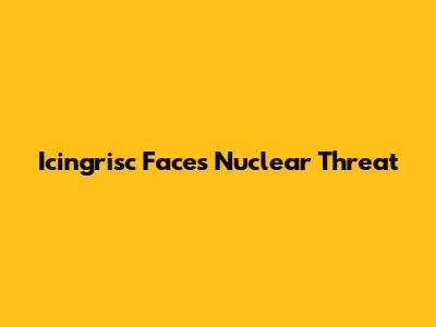Icingrisc Faces Nuclear Threat