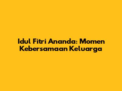 Idul Fitri Ananda: Momen Kebersamaan Keluarga