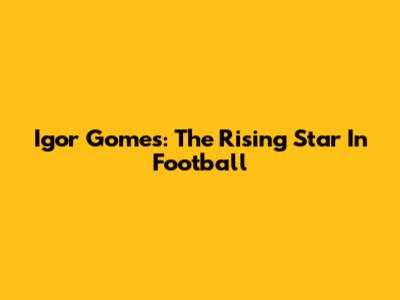 Igor Gomes: The Rising Star In Football