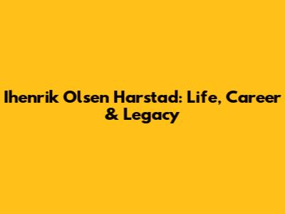 Ihenrik Olsen Harstad: Life, Career & Legacy