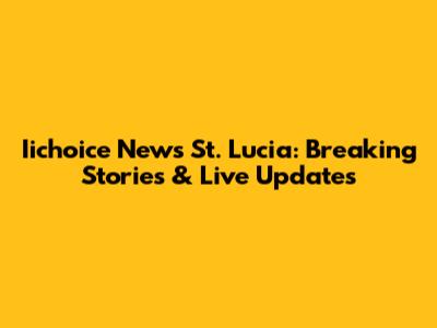 Iichoice News St. Lucia: Breaking Stories & Live Updates