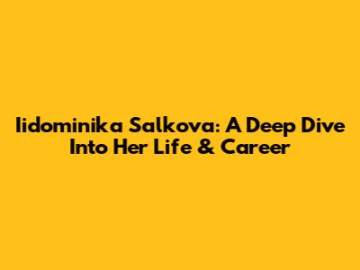 Iidominika Salkova: A Deep Dive Into Her Life & Career