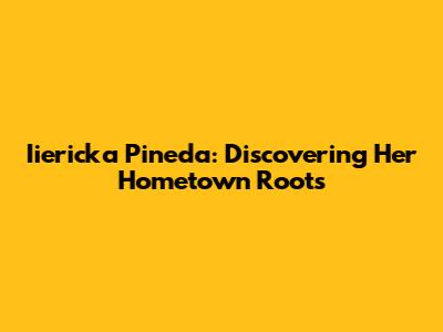 Iiericka Pineda: Discovering Her Hometown Roots