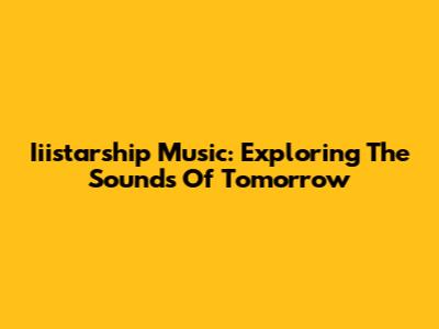 Iiistarship Music: Exploring The Sounds Of Tomorrow