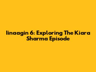 Iinaagin 6: Exploring The Kiara Sharma Episode