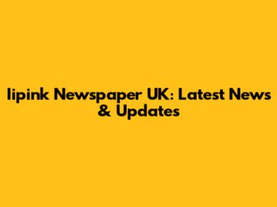 Iipink Newspaper UK: Latest News & Updates