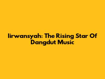Iirwansyah: The Rising Star Of Dangdut Music