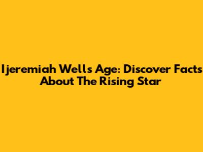 Ijeremiah Wells Age: Discover Facts About The Rising Star