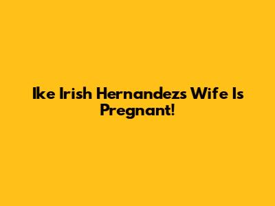 Ike Irish Hernandez's Wife Is Pregnant!